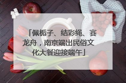 佩栀子、结彩绳、赛龙舟，南京端出民俗文化大餐迎接端午