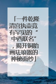 一件乾隆清宫执壶竟有罕见的“中西联名”，揭开铜胎画珐琅器的神秘面纱
