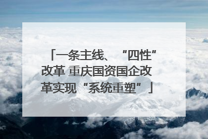 一条主线、“四性”改革 重庆国资国企改革实现“系统重塑”