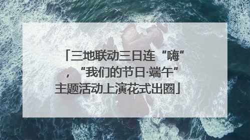 三地联动三日连“嗨”，“我们的节日·端午”主题活动上演花式出圈
