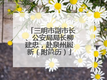 三明市副市长、公安局局长柳建忠，赴泉州履新（附简历）