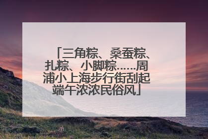 三角粽、桑蚕粽、扎粽、小脚粽……周浦小上海步行街刮起端午浓浓民俗风