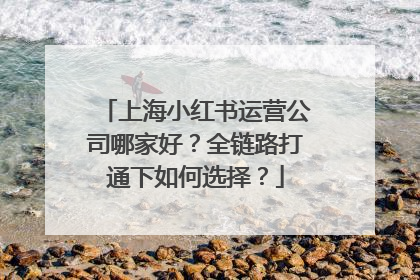 上海小红书运营公司哪家好？全链路打通下如何选择？