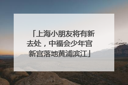 上海小朋友将有新去处，中福会少年宫新宫落地黄浦滨江