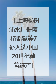 上海杨树浦水厂提篮桥监狱等7处入选中国20世纪建筑遗产