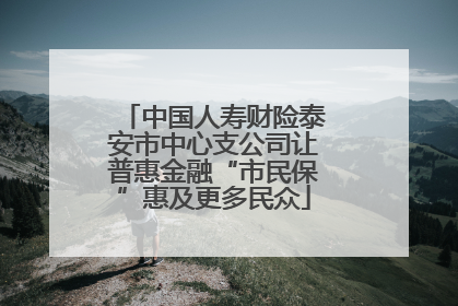 中国人寿财险泰安市中心支公司让普惠金融“市民保”惠及更多民众