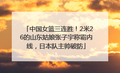 中国女篮三连胜！2米26的山东姑娘张子宇称霸内线，日本队主帅破防