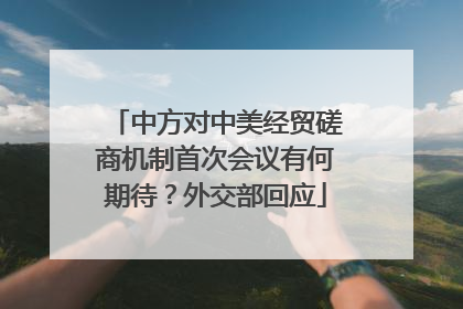中方对中美经贸磋商机制首次会议有何期待？外交部回应