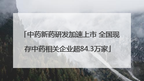 中药新药研发加速上市 全国现存中药相关企业超84.3万家