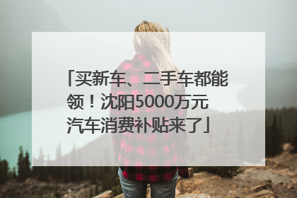 买新车、二手车都能领！沈阳5000万元汽车消费补贴来了