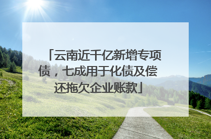 云南近千亿新增专项债，七成用于化债及偿还拖欠企业账款