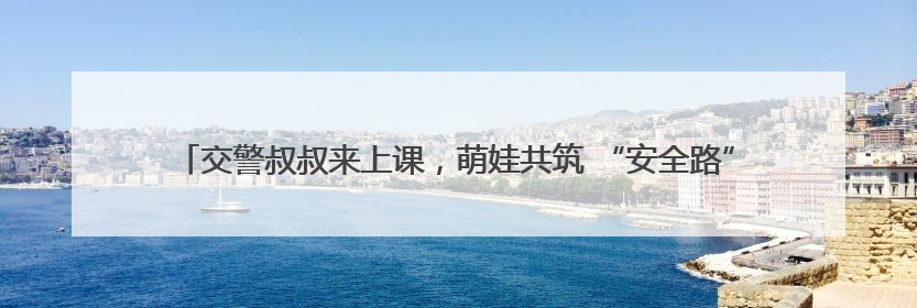 交警叔叔来上课，萌娃共筑 “安全路”——德清县上柏幼儿园开展交通安全课