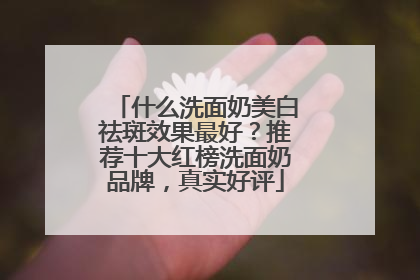 什么洗面奶美白祛斑效果最好？推荐十大红榜洗面奶品牌，真实好评