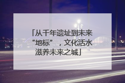 从千年遗址到未来“地标”，文化活水滋养未来之城
