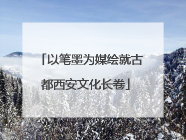 以笔墨为媒绘就古都西安文化长卷