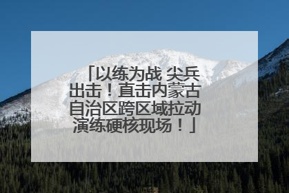 以练为战 尖兵出击！直击内蒙古自治区跨区域拉动演练硬核现场！