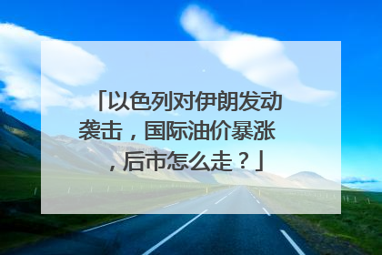 以色列对伊朗发动袭击，国际油价暴涨，后市怎么走？
