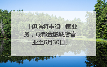 伊藤将重组中国业务，成都金融城店营业至6月30日