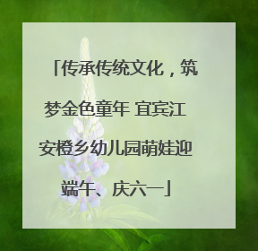 传承传统文化，筑梦金色童年 宜宾江安橙乡幼儿园萌娃迎端午、庆六一
