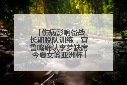 伤病影响备战、长期脱队训练，宫鲁鸣确认李梦缺席今夏女篮亚洲杯