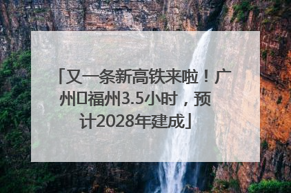又一条新高铁来啦！广州⇌福州3.5小时，预计2028年建成