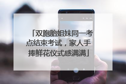 双胞胎姐妹同一考点结束考试，家人手捧鲜花仪式感满满