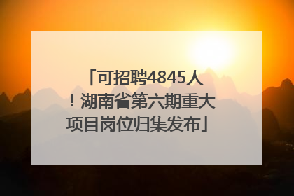 可招聘4845人！湖南省第六期重大项目岗位归集发布