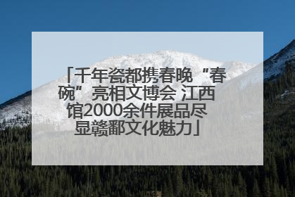 千年瓷都携春晚“春碗”亮相文博会 江西馆2000余件展品尽显赣鄱文化魅力
