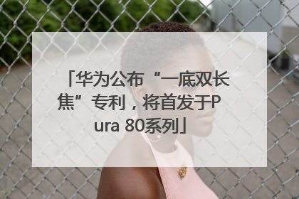 华为公布“一底双长焦”专利，将首发于Pura 80系列
