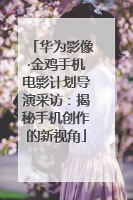华为影像·金鸡手机电影计划导演采访：揭秘手机创作的新视角
