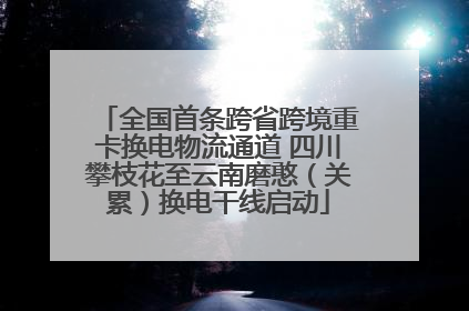 全国首条跨省跨境重卡换电物流通道 四川攀枝花至云南磨憨（关累）换电干线启动