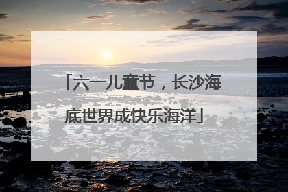 六一儿童节，长沙海底世界成快乐海洋