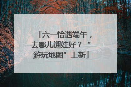 六一恰遇端午，去哪儿遛娃好？“游玩地图”上新