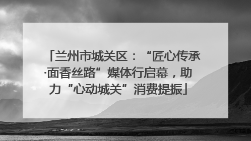 兰州市城关区：“匠心传承·面香丝路”媒体行启幕，助力“心动城关”消费提振