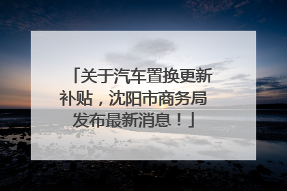 关于汽车置换更新补贴，沈阳市商务局发布最新消息！