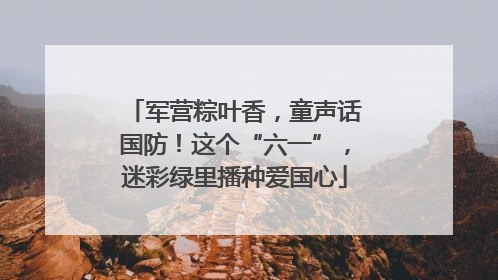 军营粽叶香，童声话国防！这个“六一”，迷彩绿里播种爱国心