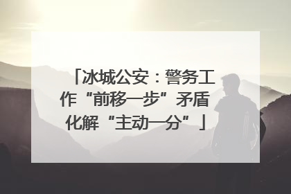 冰城公安：警务工作“前移一步”矛盾化解“主动一分”