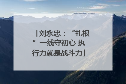 刘永忠：“扎根”一线守初心 执行力就是战斗力