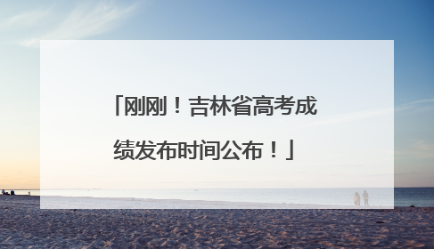 刚刚！吉林省高考成绩发布时间公布！
