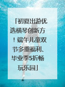初夏出游优选横琴创新方！端午儿童双节多重福利、毕业季5折畅玩乐园