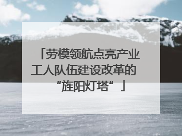 劳模领航点亮产业工人队伍建设改革的“旌阳灯塔”