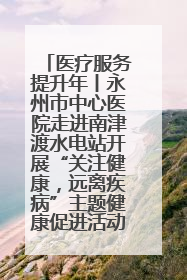 医疗服务提升年丨永州市中心医院走进南津渡水电站开展“关注健康，远离疾病”主题健康促进活动
