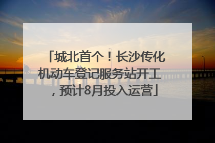 城北首个！长沙传化机动车登记服务站开工，预计8月投入运营