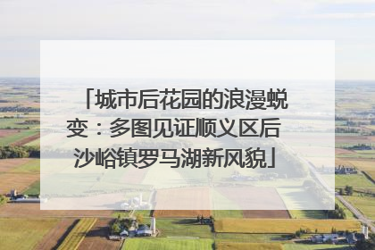 城市后花园的浪漫蜕变：多图见证顺义区后沙峪镇罗马湖新风貌