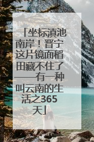 坐标滇池南岸！晋宁这片镜面稻田藏不住了——有一种叫云南的生活之365天