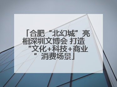 合肥“北幻城”亮相深圳文博会 打造“文化+科技+商业”消费场景