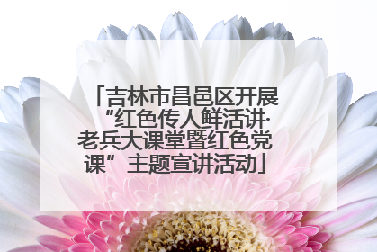 吉林市昌邑区开展“红色传人鲜活讲·老兵大课堂暨红色党课”主题宣讲活动
