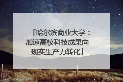 哈尔滨商业大学：加速高校科技成果向现实生产力转化