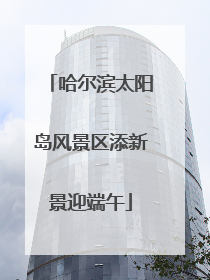 哈尔滨太阳岛风景区添新景迎端午