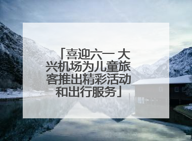喜迎六一 大兴机场为儿童旅客推出精彩活动和出行服务